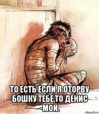  то есть если я оторву бошку тебе,то денис -мой.