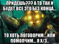 придёшь??? а то так и будет все это без конца... то хоть поговорим... или помолчим... я х/з..