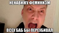 ненавижу феминизм всех баб бы переубивал