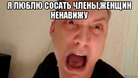 я люблю сосать члены,женщин ненавижу 