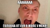 аааааааа головка от хуя в жопе у меня!