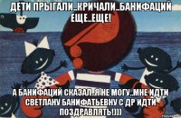 дети прыгали..кричали..банифаций еще..еще! а банифаций сказал..я не могу..мне идти светлану банифатьевну с др идти поздравлять!)))