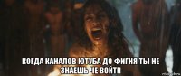  когда каналов ютуба до фигня ты не знаешь че войти