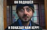 он подошёл и показал нам херр!
