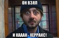 он взял и кааак - херракс!