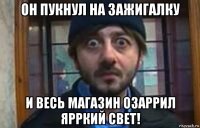 он пукнул на зажигалку и весь магазин озаррил ярркий свет!