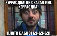 херрасдва! он сказал мне херрасдва! плати бабло! бэ-бэ-бэ!