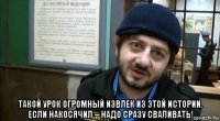  такой урок огромный извлек из этой истории. если накосячил – надо сразу сваливать!