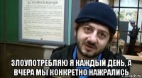  злоупотребляю я каждый день, а вчера мы конкретно нажрались