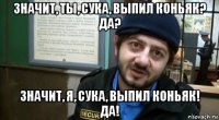 значит, ты, сука, выпил коньяк? да? значит, я, сука, выпил коньяк! да!