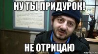 ну ты придурок! не отрицаю