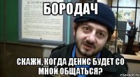 бородач скажи, когда денис будет со мной общаться?
