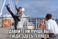  давайте уж лучше вы сюда, здесь теплее))