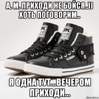 а. м. приходи не бойся..)) хоть поговорим.. я одна тут...вечером приходи...