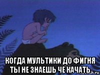  когда мультики до фигня ты не знаешь че качать