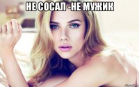 не сосал -не мужик 