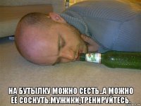  на бутылку можно сесть..а можно её соснуть.мужики,тренируйтесь.