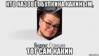 кто назовёт булкина какиным, тот сам какин