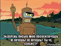  эй,парень, письку мою пососи!хочешь - не хочешь? не хочешь? ты чё, сексист?