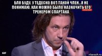 бля буду, у тедеско вот такой член...я не понимаю, как можно было назначить его тренером спартака 