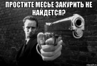 простите месье закурить не найдется? 