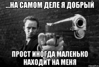 ...на самом деле я добрый прост иногда маленько находит на меня