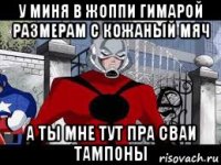 у миня в жоппи гимарой размерам с кожаный мяч а ты мне тут пра сваи тампоны