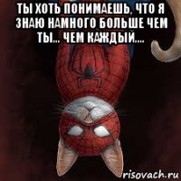 ты хоть понимаешь, что я знаю намного больше чем ты... чем каждый.... 