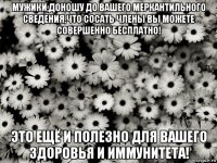 мужики,доношу до вашего меркантильного сведения,что сосать члены вы можете совершенно бесплатно! это ещё и полезно для вашего здоровья и иммунитета!