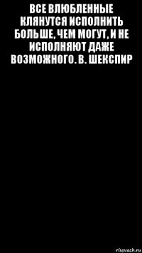 все влюбленные клянутся исполнить больше, чем могут, и не исполняют даже возможного. в. шекспир 