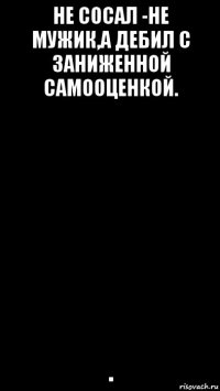 не сосал -не мужик,а дебил с заниженной самооценкой. .