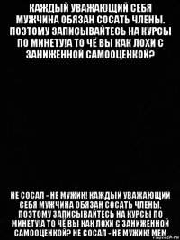 каждый уважающий себя мужчина обязан сосать члены. поэтому записывайтесь на курсы по минету!а то чё вы как лохи с заниженной самооценкой? не сосал - не мужик! каждый уважающий себя мужчина обязан сосать члены. поэтому записывайтесь на курсы по минету!а то чё вы как лохи с заниженной самооценкой? не сосал - не мужик! мем
