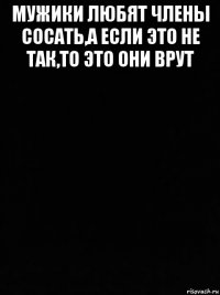 мужики любят члены сосать,а если это не так,то это они врут 