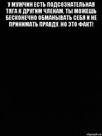 у мужчин есть подсознательная тяга к другим членам. ты можешь бесконечно обманывать себя и не принимать правду. но это факт! 
