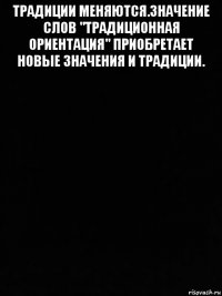 традиции меняются.значение слов "традиционная ориентация" приобретает новые значения и традиции. 
