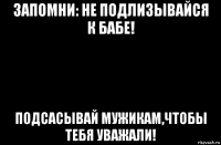 запомни: не подлизывайся к бабе! подсасывай мужикам,чтобы тебя уважали!