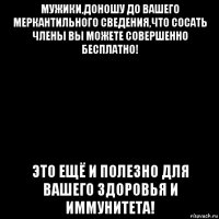 мужики,доношу до вашего меркантильного сведения,что сосать члены вы можете совершенно бесплатно! это ещё и полезно для вашего здоровья и иммунитета!
