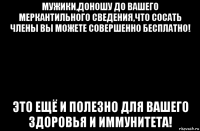 мужики,доношу до вашего меркантильного сведения,что сосать члены вы можете совершенно бесплатно! это ещё и полезно для вашего здоровья и иммунитета!