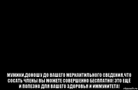  мужики,доношу до вашего меркантильного сведения,что сосать члены вы можете совершенно бесплатно! это ещё и полезно для вашего здоровья и иммунитета!