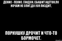 денис - пенис. гандон. ебашит ацетон.по ночам не спит,до хуя пиздит, порнушку дрочит и что-то бормочет.