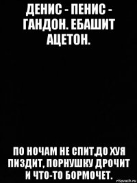 денис - пенис - гандон. ебашит ацетон. по ночам не спит,до хуя пиздит, порнушку дрочит и что-то бормочет.