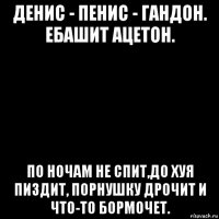 денис - пенис - гандон. ебашит ацетон. по ночам не спит,до хуя пиздит, порнушку дрочит и что-то бормочет.