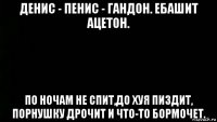 денис - пенис - гандон. ебашит ацетон. по ночам не спит,до хуя пиздит, порнушку дрочит и что-то бормочет.