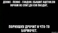 денис - пенис - гандон. ебашит ацетон.по ночам не спит,до хуя пиздит, порнушку дрочит и что-то бормочет.