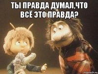 ты правда думал,что всё это правда? 