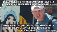 чё делаешь? пишу про баб какие они все шлюхи тупые сучки проклятые из-за них все беды никто мне не даёт никто не сосёт чё им жалко что ли вот шкуры ёбнутые ненавижу этих сук женского пола