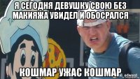 я сегодня девушку свою без макияжа увидел и обосрался кошмар ужас кошмар