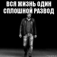 вся жизнь один сплошной развод 