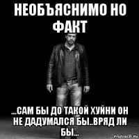 необъяснимо но факт ...сам бы до такой хуйни он не дадумался бы..вряд ли бы...