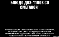 блюдо дня: “плов со сметаной” 1)приглашаешь друга в гости.2) варите рис 3) пока варится рис, отсасываете друг другу и ебёте друг друга в жопу. 3) в сварившийся рис надрачиваете свою сперму,перемешиваете. 4)сверху положить веточку петрушки. бон аппетит!